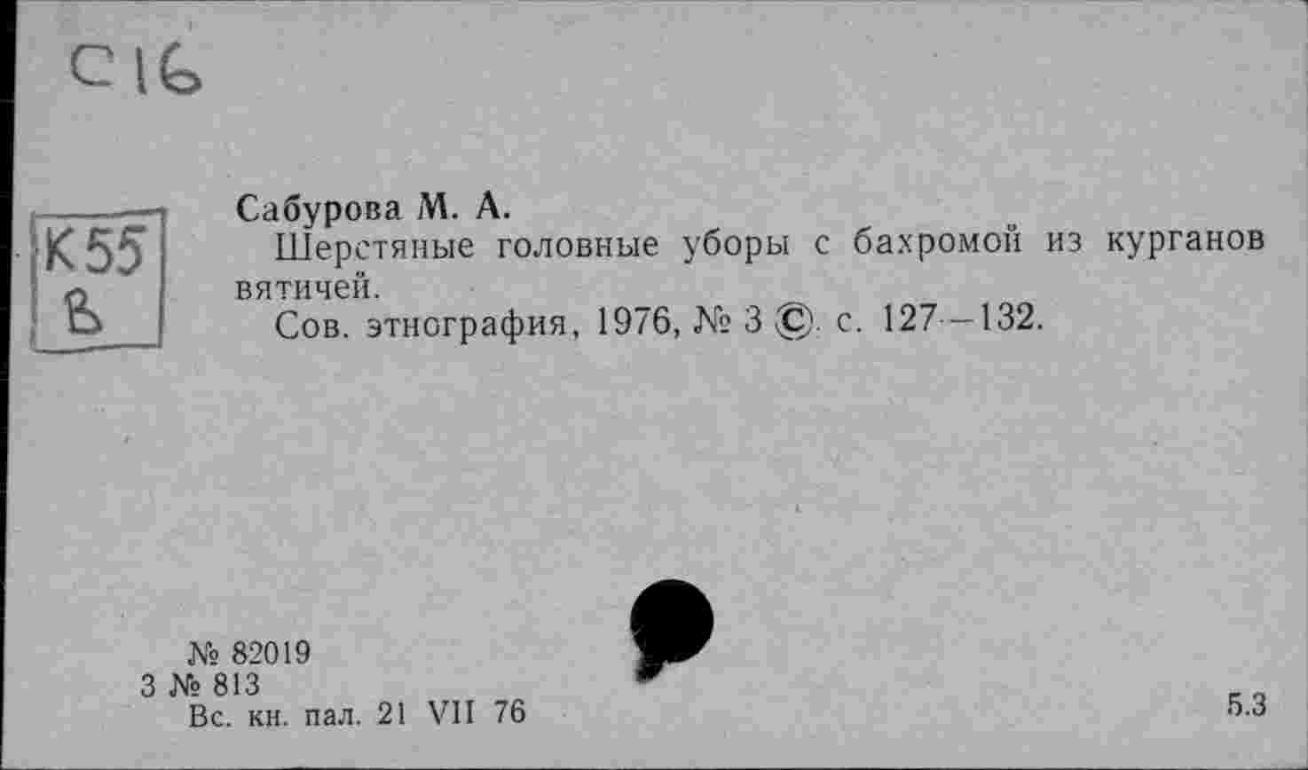 ﻿cig
К 55
Сабурова М. А.
Шерстяные головные уборы с бахромой из курганов вятичей.
Сов. этнография, 1976, № 3 ©. с. 127 -132.
№ 82019
3 № 813
Вс. кн. пал. 21 VII
76
5.3